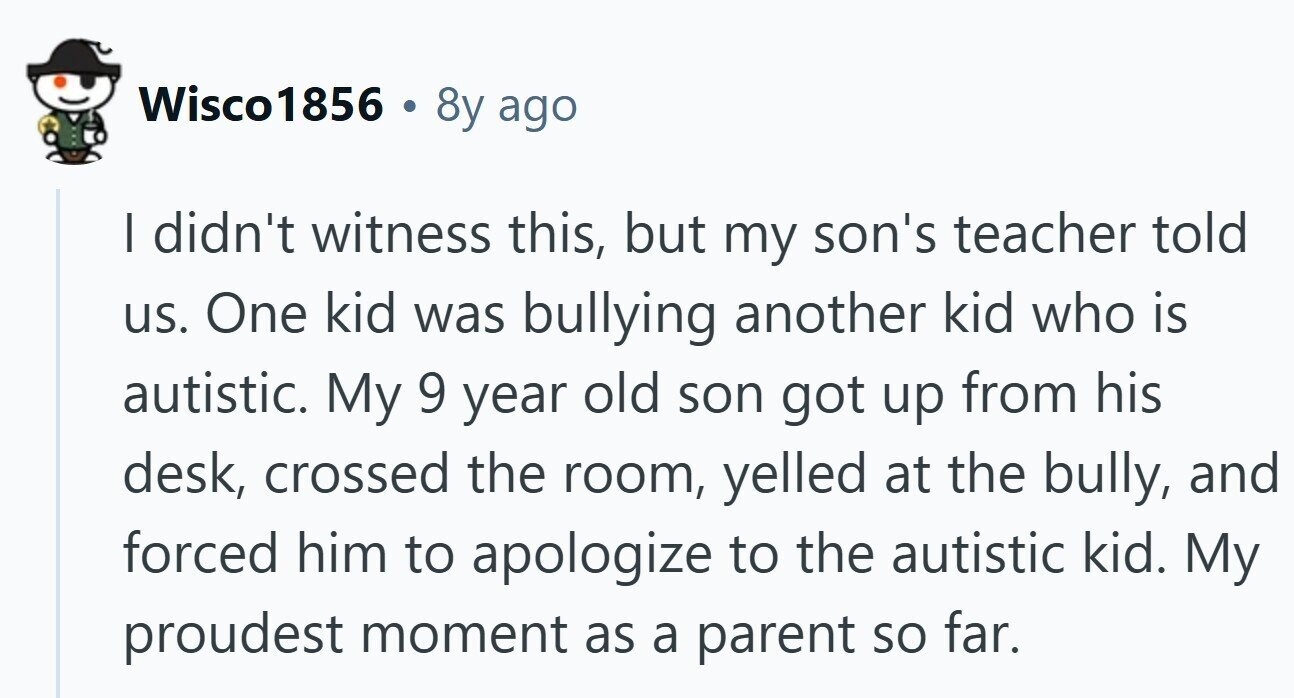 Wisco1856 . 8y ago | didn't witness this, but my son's teacher told us. One kid was bullying another kid who is autistic. My 9 year old son got up from his desk, crossed the room, yelled at the bully, and forced him to apologize to the autistic kid. My proudest moment as a parent so far.