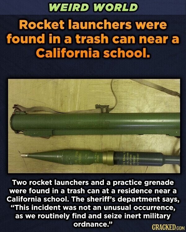 WEIRD WORLD Rocket launchers were found in a trash can near a California school. adid W MRO 11 C4930 - TA 64km y 100 МБЛИК ass A 199302 Two rocket launchers and a practice grenade were found in a trash can at a residence near a California school. The sheriff's department says, This incident was not an unusual occurrence, as we routinely find and seize inert military ordnance. CRACKED.COM