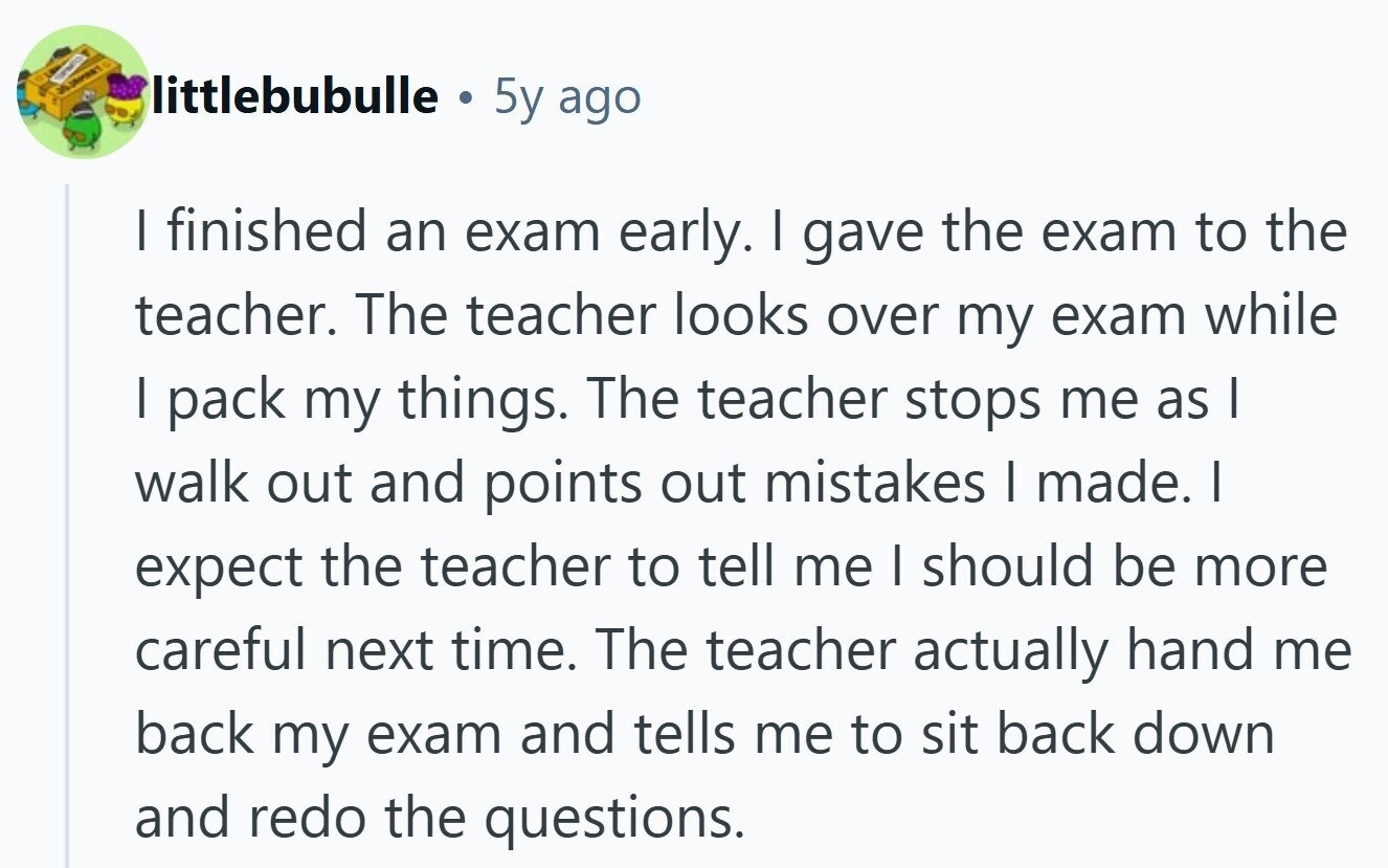 littlebubulle ® 5y ago I finished an exam early. I gave the exam to the teacher. The teacher looks over my exam while I pack my things. The teacher stops me as I walk out and points out mistakes I made. I expect the teacher to tell me I should be more careful next time. The teacher actually hand me back my exam and tells me to sit back down and redo the questions. 