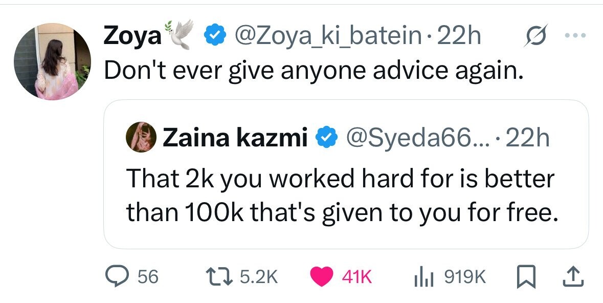 Zoya @Zoya_ki_batein-2 22h ... Don't ever give anyone advice again. Zaina kazmi @Syeda66... 22h That 2k you worked hard for is better than 100k that's given to you for free. 56 5.2K 41K del 919K 