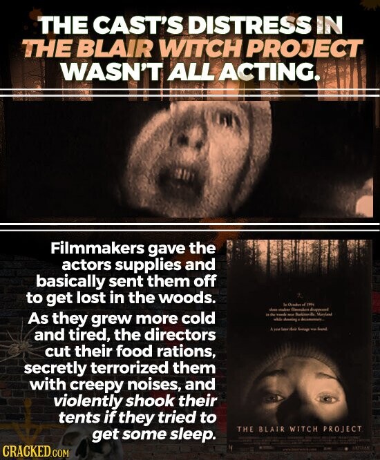 THE CAST'S DISTRESS IN THE BLAIR WITCH PROJECT WASN'T ALL ACTING. Filmmakers gave the actors supplies and basically sent them off to get lost in the woods. la of 1994 dm makes As they grew more cold in the work we Maryland adde Justing december and tired, the directors A you Sator the Lange - found cut their food rations, secretly terrorized them with creepy noises, and violently shook their tents if they tried to THE BLAIR WITCH PROJECT get some sleep. - CRACKED.COM ARTISAN