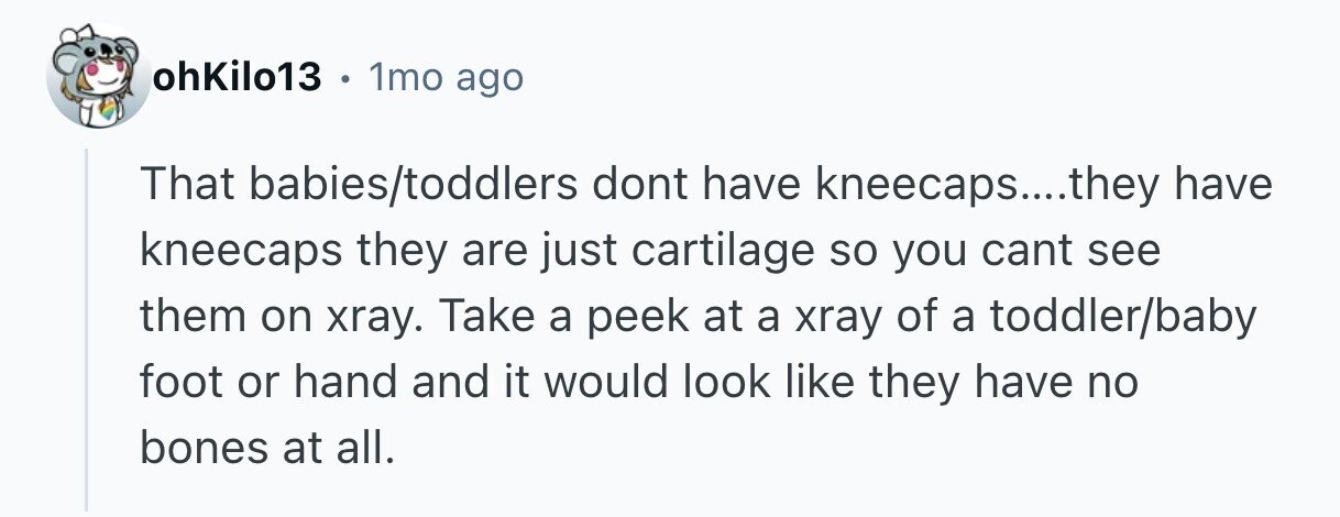 ohKilo13 . 1mo ago That babies/toddlers dont have kneecaps....they have kneecaps they are just cartilage so you cant see them on xray. Take a peek at a xray of a toddler/baby foot or hand and it would look like they have no bones at all. 