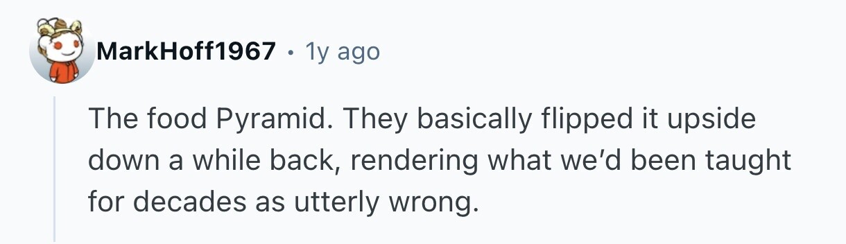 MarkHoff1967 1y ago The food Pyramid. They basically flipped it upside down a while back, rendering what we'd been taught for decades as utterly wrong.