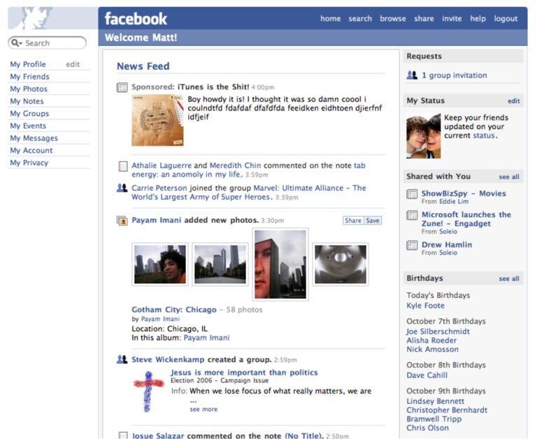 facebook home search browse share invite help logout Welcome Matt! Search Requests My Profile edit News Feed My Friends 1 group invitation Sponsored: iTunes is the ! 4:00pm My Photos Boy howdy it is! I thought it was so coool My Notes My Status edit coulndtfd fdafdaf dfafdfda feeidken eidhtoen djierfnf My Groups idfjeif Keep your friends My Events updated on your current status. My Messages My Account My Privacy Athalie Laguerre and Meredith Chin commented on the note tab energy: an anomoly in my life. 3:59pm Shared with You see all Carrie Peterson joined the group Marvel: Ultimate