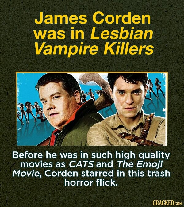 James Corden was in Lesbian Vampire Killers Before he was in such high quality movies as CATS and The Emoji Movie, Corden starred in this trash horror flick. CRACKED.COM