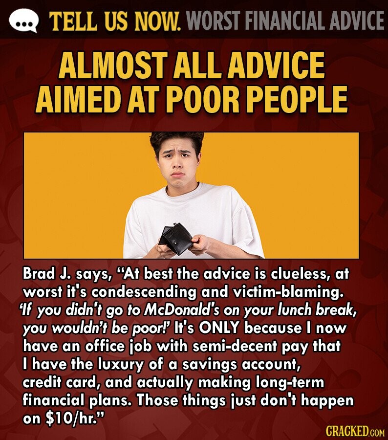 ... TELL US NOW. WORST FINANCIAL ADVICE ALMOST ALL ADVICE AIMED AT POOR PEOPLE Brad J. says, At best the advice is clueless, at worst it's condescending and victim-blaming. 'If you didn't go to McDonald's on your lunch break, you wouldn't be poor!' It's ONLY because I now have an office job with semi-decent pay that I have the luxury of a savings account, credit card, and actually making long-term financial plans. Those things just don't happen on $10/hr. CRACKED.COM 