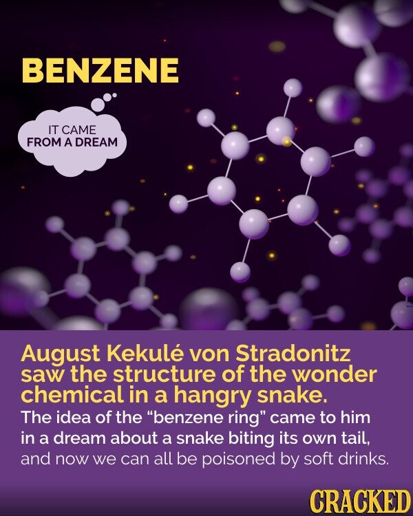 BENZENE IT CAME FROM A DREAM August Kekulé von Stradonitz saw the structure of the wonder chemical in a hangry snake. The idea of the benzene ring came to him in a dream about a snake biting its own tail, and now we can all be poisoned by soft drinks. CRACKED