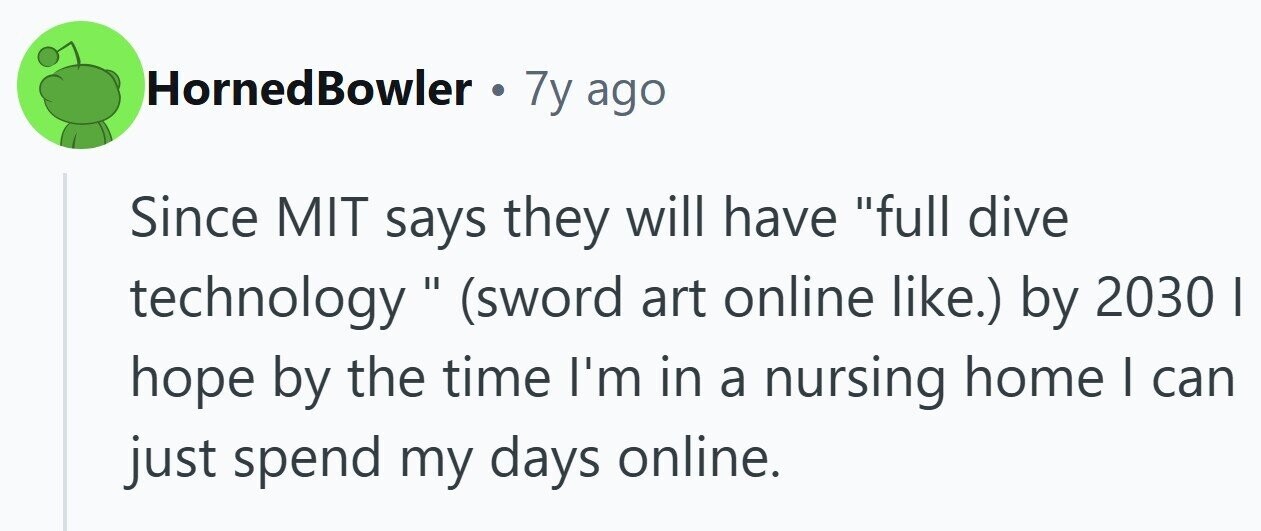 HornedBowler . 7y ago Since MIT says they will have full dive technology (sword art online like.) by 2030 I hope by the time I'm in a nursing home I can just spend my days online.