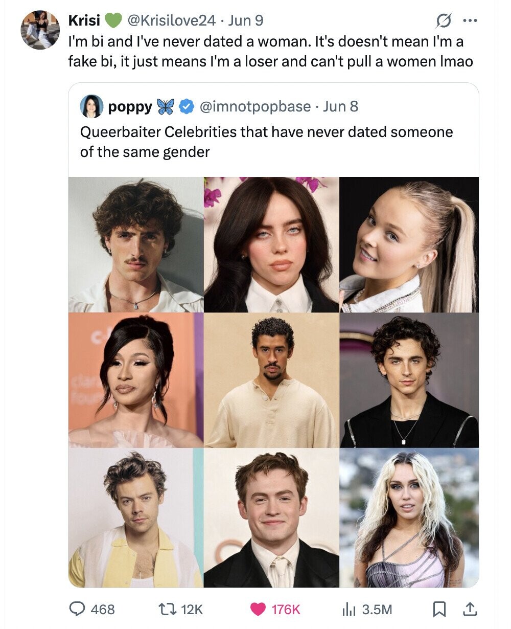 Krisi @Krisilove24 Jun 9 0 ... I'm bi and I've never dated a woman. It's doesn't mean I'm a fake bi, it just means I'm a loser and can't pull a women Imao @imnotpopbase Jun 8 poppy Queerbaiter Celebrities that have never dated someone of the same gender 468 12K 176K 3.5M