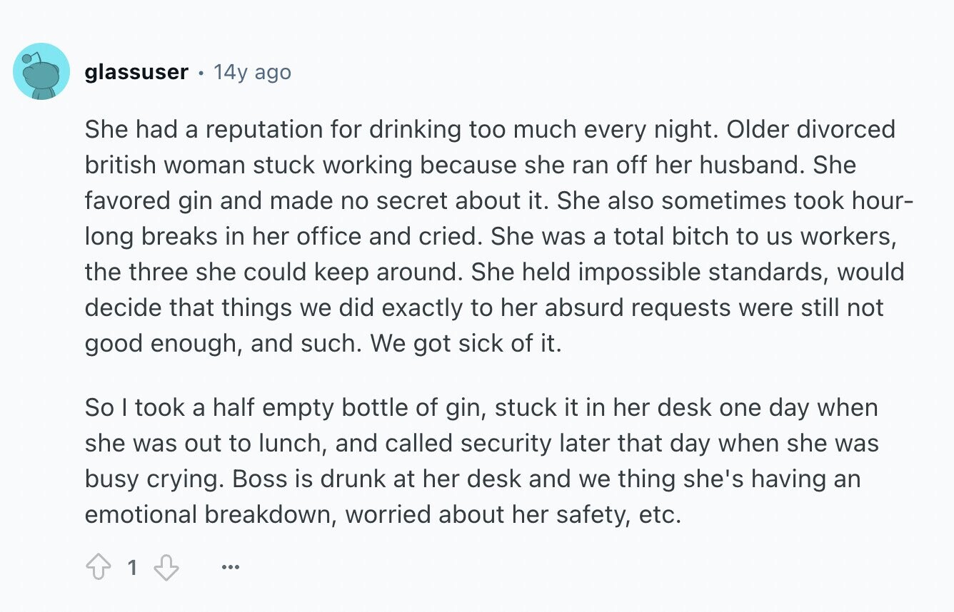 glassuser 14y ago She had a reputation for drinking too much every night. Older divorced british woman stuck working because she ran off her husband. She favored gin and made no secret about it. She also sometimes took hour- long breaks in her office and cried. She was a total bitch to us workers, the three she could keep around. She held impossible standards, would decide that things we did exactly to her absurd requests were still not good enough, and such. We got sick of it. So I took a half empty bottle of gin, stuck it in her