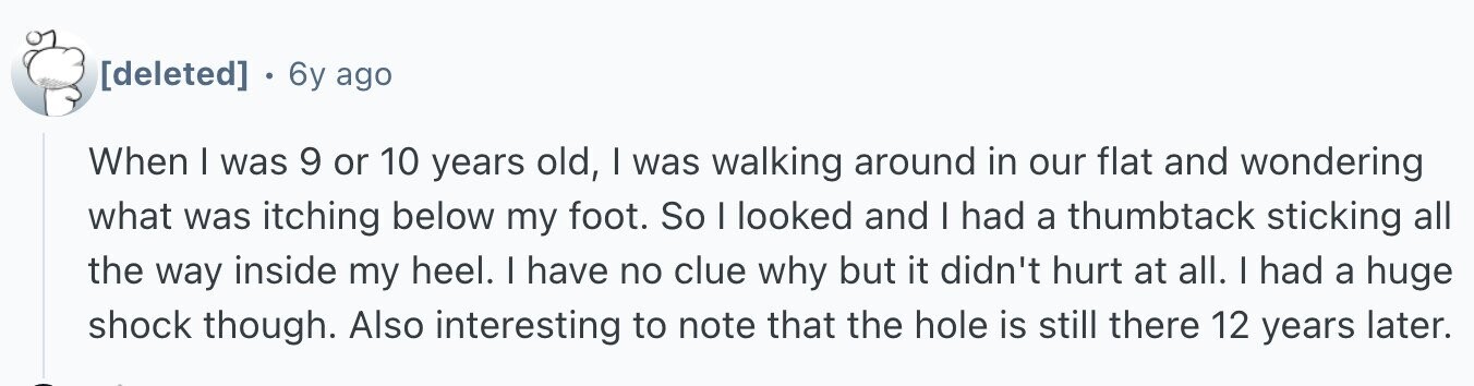 6y ago When I was 9 or 10 years old, I was walking around in our flat and wondering what was itching below my foot. So I looked and I had a thumbtack sticking all the way inside my heel. I have no clue why but it didn't hurt at all. I had a huge shock though. Also interesting to note that the hole is still there 12 years later.