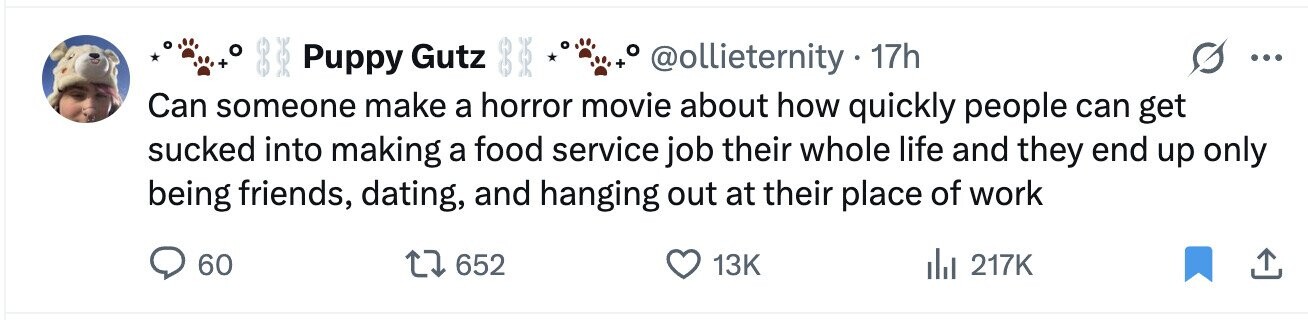 o 8 to @ollieternity 17h Puppy Gutz ... + Can someone make a horror movie about how quickly people can get sucked into making a food service job their whole life and they end up only being friends, dating, and hanging out at their place of work 60 652 13K del 217K