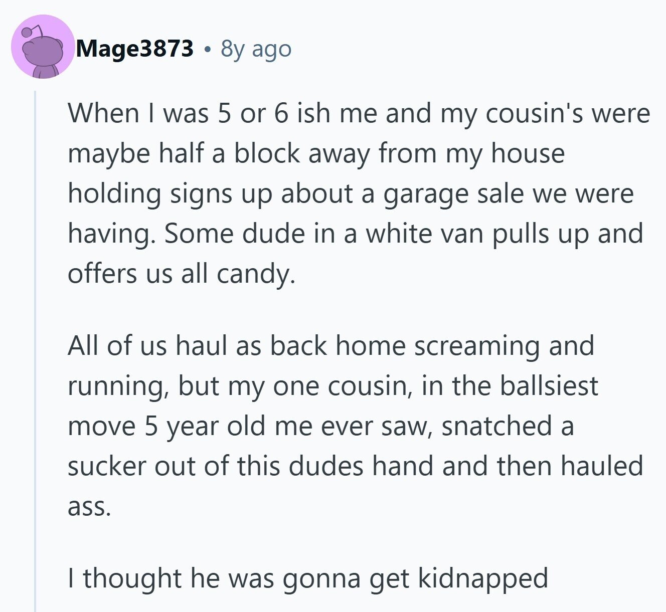 Mage3873 8y ago When I was 5 or 6 ish me and my cousin's were maybe half a block away from my house holding signs up about a garage sale we were having. Some dude in a white van pulls up and offers us all candy. All of us haul as back home screaming and running, but my one cousin, in the ballsiest move 5 year old me ever saw, snatched a sucker out of this dudes hand and then hauled ass. I thought he was gonna get kidnapped