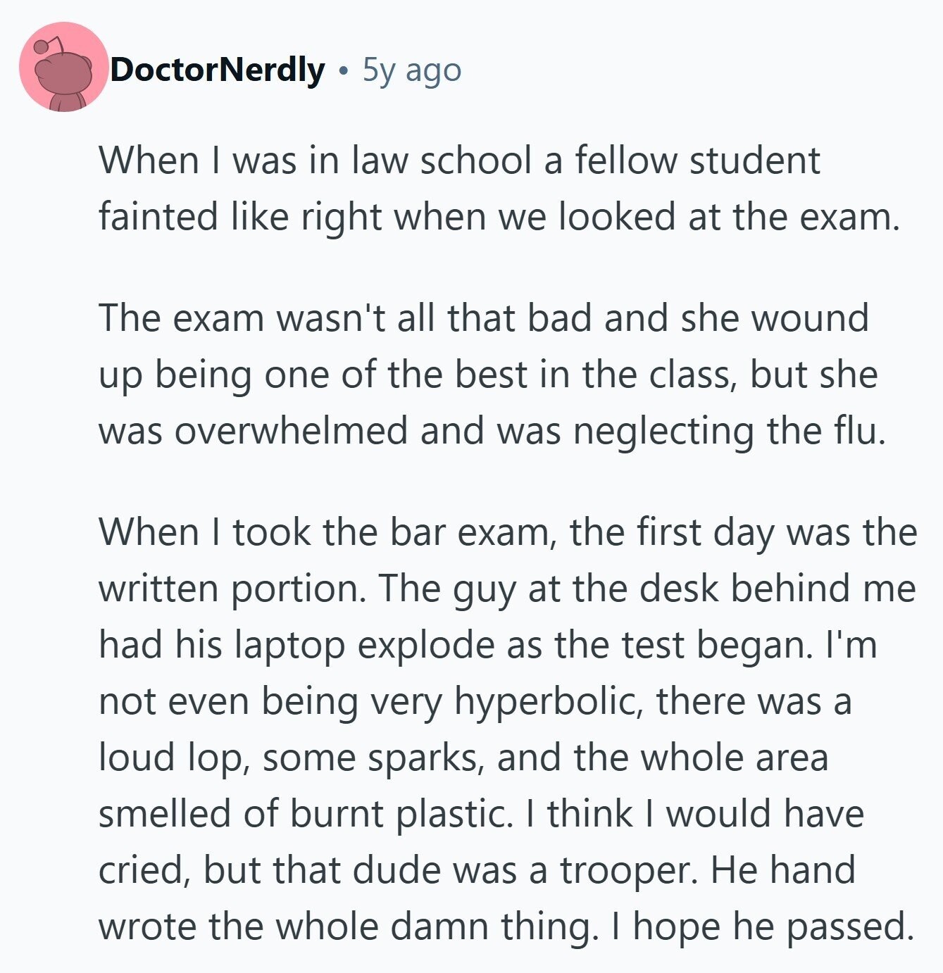 DoctorNerdly 5y ago When I was in law school a fellow student fainted like right when we looked at the exam. The exam wasn't all that bad and she wound up being one of the best in the class, but she was overwhelmed and was neglecting the flu. When I took the bar exam, the first day was the written portion. The guy at the desk behind me had his laptop explode as the test began. I'm not even being very hyperbolic, there was a loud lop, some sparks, and the whole area smelled of burnt plastic. I think I 
