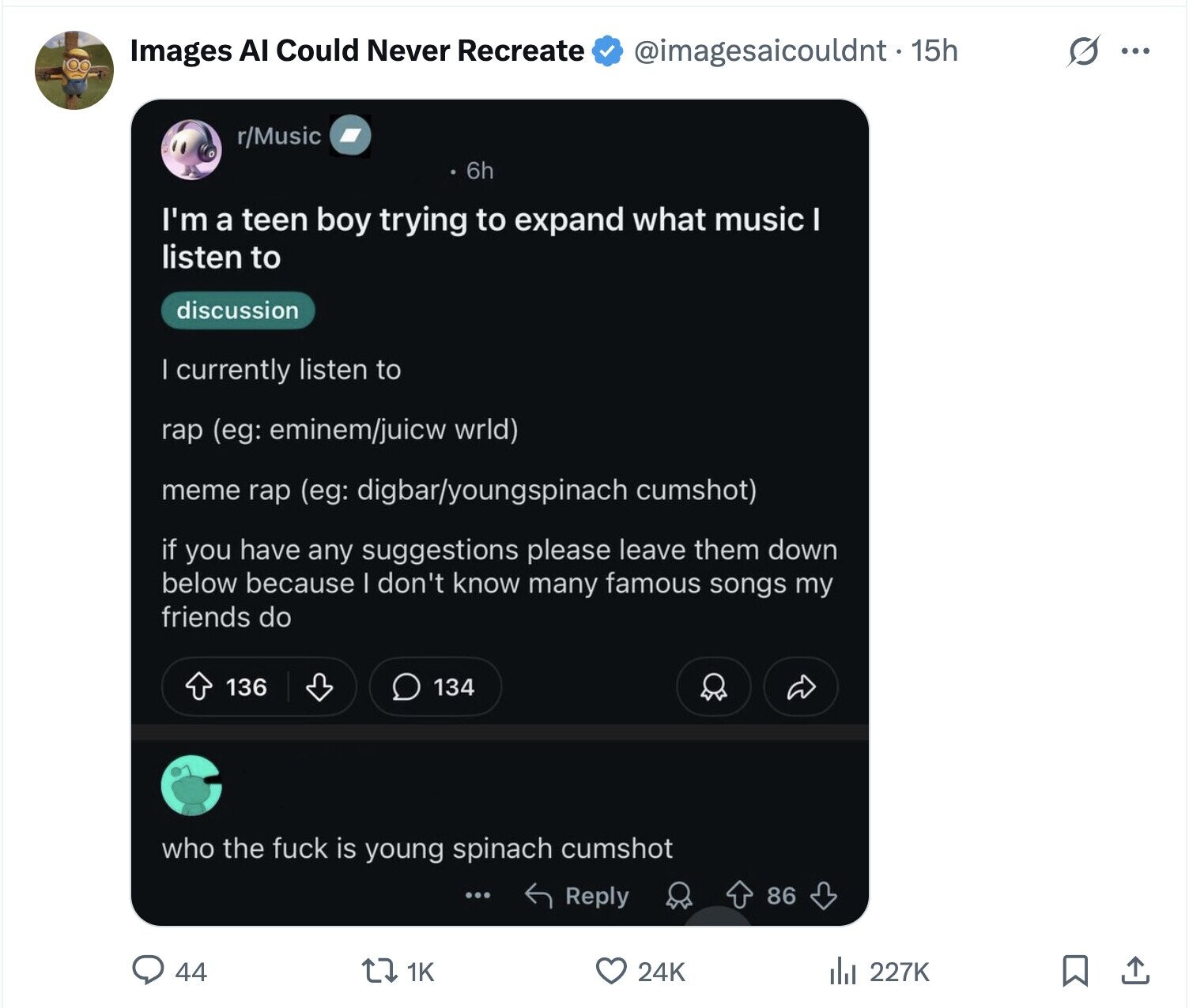 s ... Images AI Could Never Recreate @imagesaicouldnt. 15h r/Music 6h I'm a teen boy trying to expand what music I listen to discussion | currently listen to rap (eg: eminem/juicw wrld) meme rap (eg: digbar/youngspinach cumshot) if you have any suggestions please leave them down below because I don't know many famous songs my friends do 136 134 who the fuck is young spinach cumshot Reply 86 24K 44 1K del 227K 