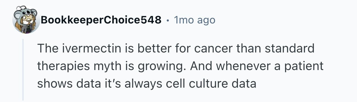 BookkeeperChoice548 . 1mo ago The ivermectin is better for cancer than standard therapies myth is growing. And whenever a patient shows data it's always cell culture data 