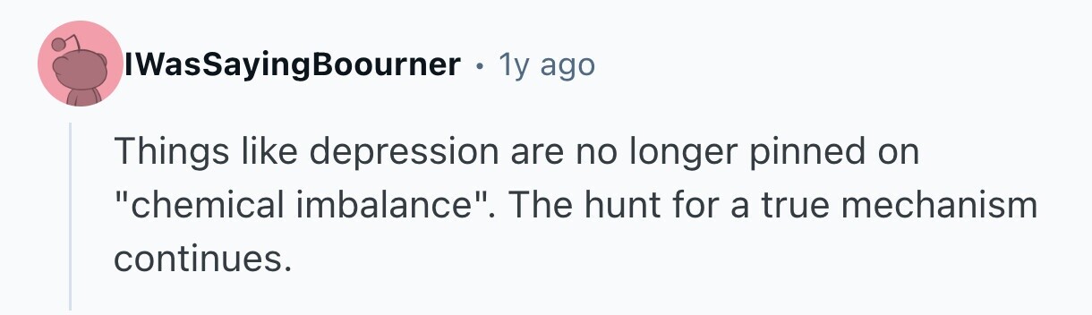 IWasSayingBoourner . 1y ago Things like depression are no longer pinned on chemical imbalance. The hunt for a true mechanism continues.