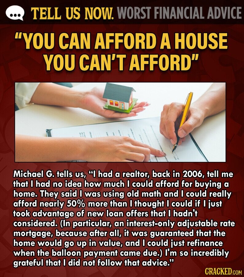 ... TELL US NOW. WORST FINANCIAL ADVICE YOU CAN AFFORD A HOUSE YOU CAN'T AFFORD Michael G. tells us, I had a realtor, back in 2006, tell me that I had no idea how much I could afford for buying a home. They said I was using old math and I could really afford nearly 50% more than I thought I could if I just took advantage of new loan offers that I hadn't considered. (In particular, an interest-only adjustable rate mortgage, because after all, it was guaranteed that the home would go up in value, and I could just