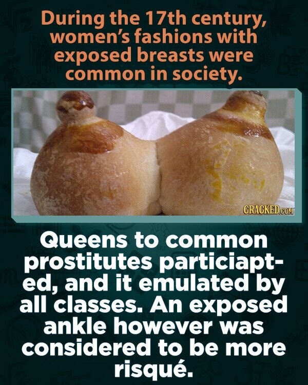 During the 17th century, women's fashions with exposed breasts were common in society. CRACKED.COM Queens to common prostitutes particiapt- ed, and it emulated by all classes. An exposed ankle however was considered to be more risqué.