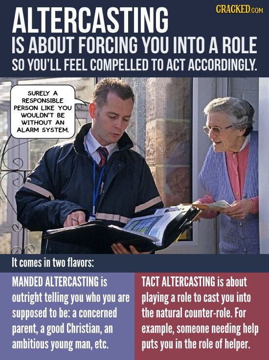 CRACKED.COM ALTERCASTING IS ABOUT FORCING YOU INTO A ROLE SO YOU'LL FEEL COMPELLED TO ACT ACCORDINGLY. SURELY A RESPONSIBLE PERSON LIKE YOU WOULDN'T BE WITHOUT AN ALARM SYSTEM. It comes in two flavors: MANDED ALTERCASTING is TACT ALTERCASTING is about outright telling you who you are playing a role to cast you into supposed to be: a concerned the natural counter-role. For example, someone needing help parent, a good Christian, an ambitious young man, etc. puts you in the role of helper.