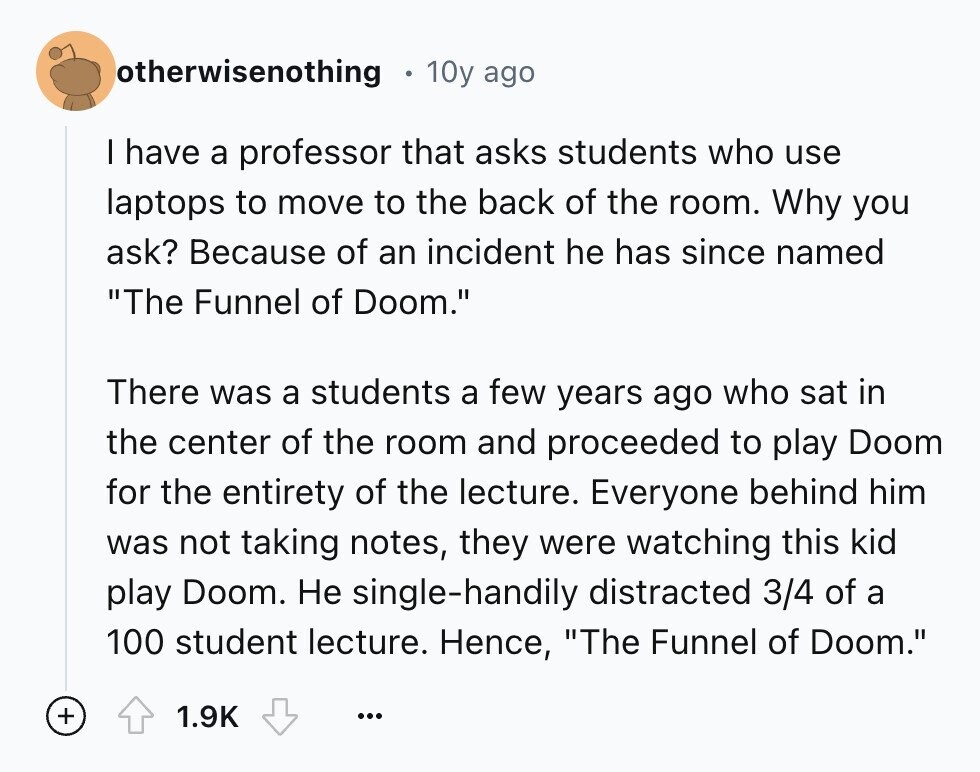 otherwisenothing 10y ago I have a professor that asks students who use laptops to move to the back of the room. Why you ask? Because of an incident he has since named The Funnel of Doom. There was a students a few years ago who sat in the center of the room and proceeded to play Doom for the entirety of the lecture. Everyone behind him was not taking notes, they were watching this kid play Doom. Не single-handily distracted 3/4 of a 100 student lecture. Hence, The Funnel of Doom. + 1.9K ...