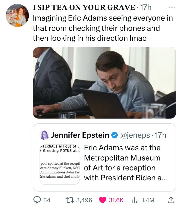 I SIP TEA ON YOUR GRAVE 17h ... Imagining Eric Adams seeing everyone in that room checking their phones and then looking in his direction Imao Jennifer Epstein @jeneps 17h TERNAL] WH out of Eric Adams was at the Greeting POTUS at t Metropolitan Museum pool spotted at the recepti State Antony Blinken, NSC of Art for a reception Communications John Kin Eric Adams and chef and h with President Biden a... 34 3,496 31.6K 1.4M 