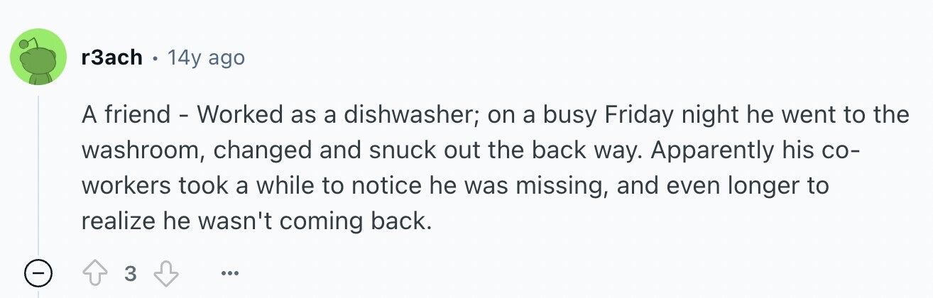 r3ach 14y ago A friend - Worked as a dishwasher; on a busy Friday night he went to the washroom, changed and snuck out the back way. Apparently his со- workers took a while to notice he was missing, and even longer to realize he wasn't coming back. - 3 ...