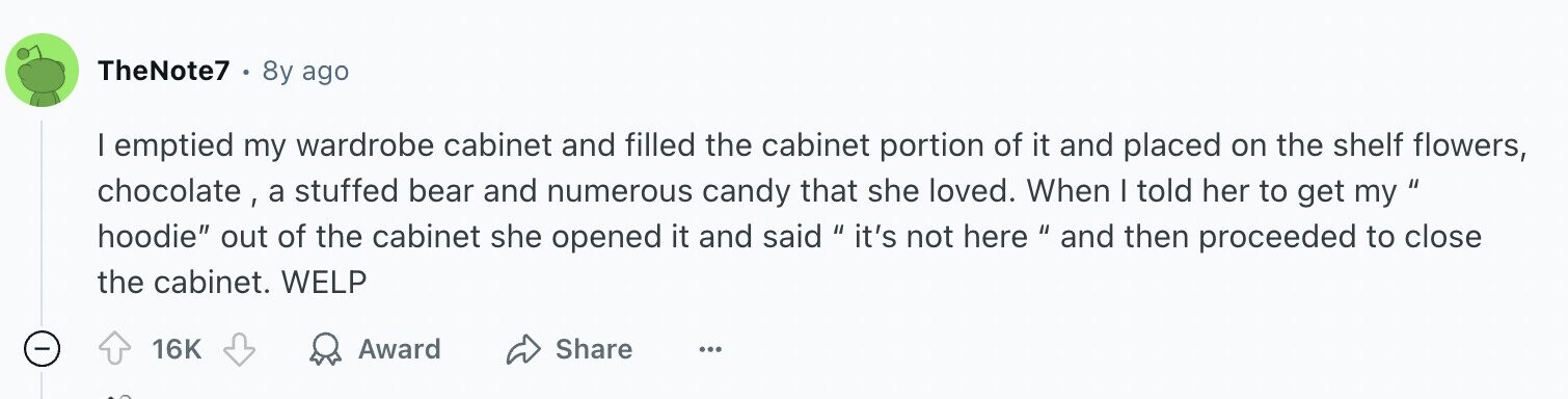TheNote7 8y ago I emptied my wardrobe cabinet and filled the cabinet portion of it and placed on the shelf flowers, chocolate, a stuffed bear and numerous candy that she loved. When I told her to get my hoodie out of the cabinet she opened it and said it's not here and then proceeded to close the cabinet. WELP 16K Award Share ...