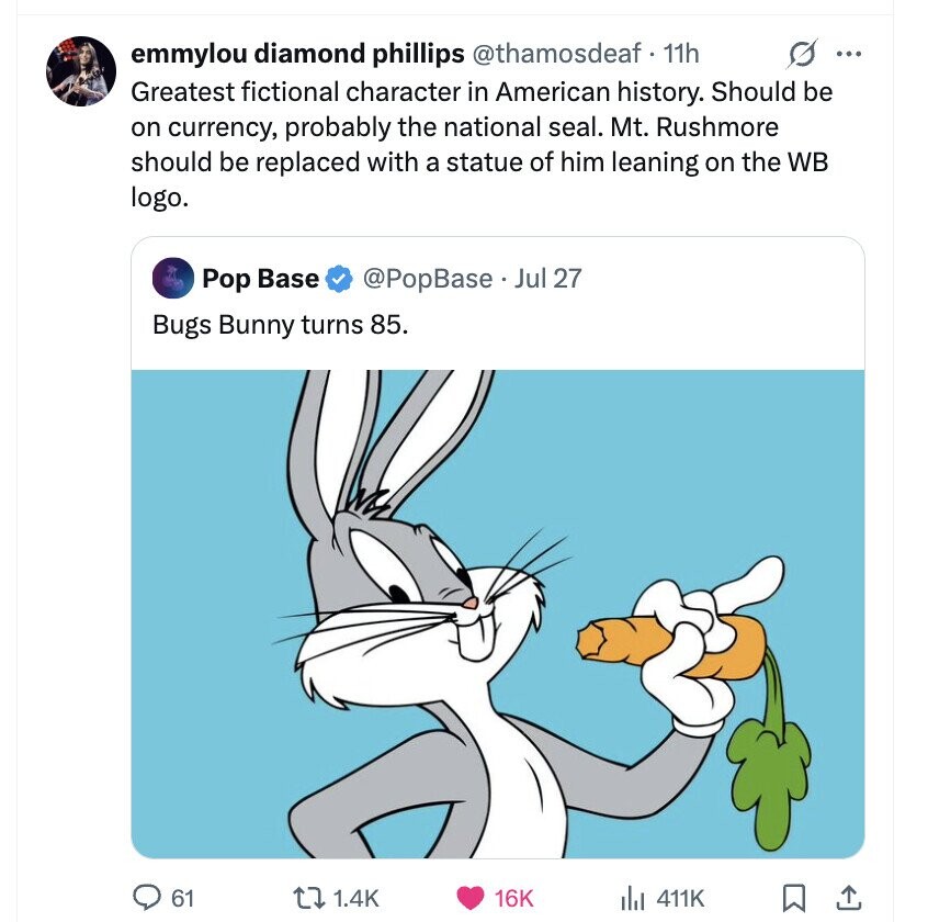 emmylou diamond phillips @thamosdeaf. 11h s ... Greatest fictional character in American history. Should be on currency, probably the national seal. Mt. Rushmore should be replaced with a statue of him leaning on the WB logo. Pop Base @PopBase Jul 27 Bugs Bunny turns 85. 61 1.4K 16K 411K