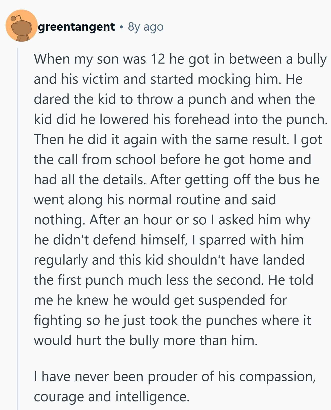 greentangent 8y ago When my son was 12 he got in between a bully and his victim and started mocking him. Не dared the kid to throw a punch and when the kid did he lowered his forehead into the punch. Then he did it again with the same result. I got the call from school before he got home and had all the details. After getting off the bus he went along his normal routine and said nothing. After an hour or so I asked him why he didn't defend himself, I sparred with him regularly and this kid