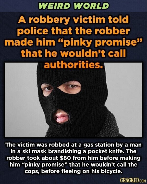 WEIRD WORLD A robbery victim told police that the robber made him pinky promise that he wouldn't call authorities. The victim was robbed at a gas station by a man in a ski mask brandishing a pocket knife. The robber took about $80 from him before making him pinky promise that he wouldn't call the cops, before fleeing on his bicycle. CRACKED.COM