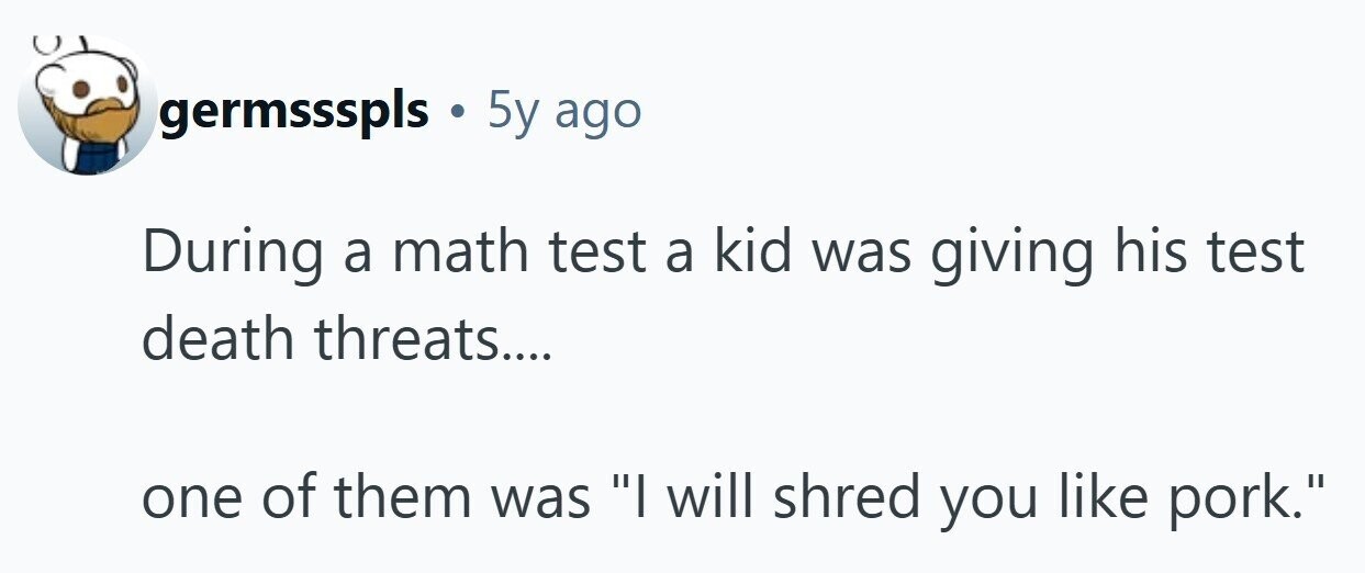 germssspls . 5y ago During a math test a kid was giving his test death threats.... one of them was I will shred you like pork. 