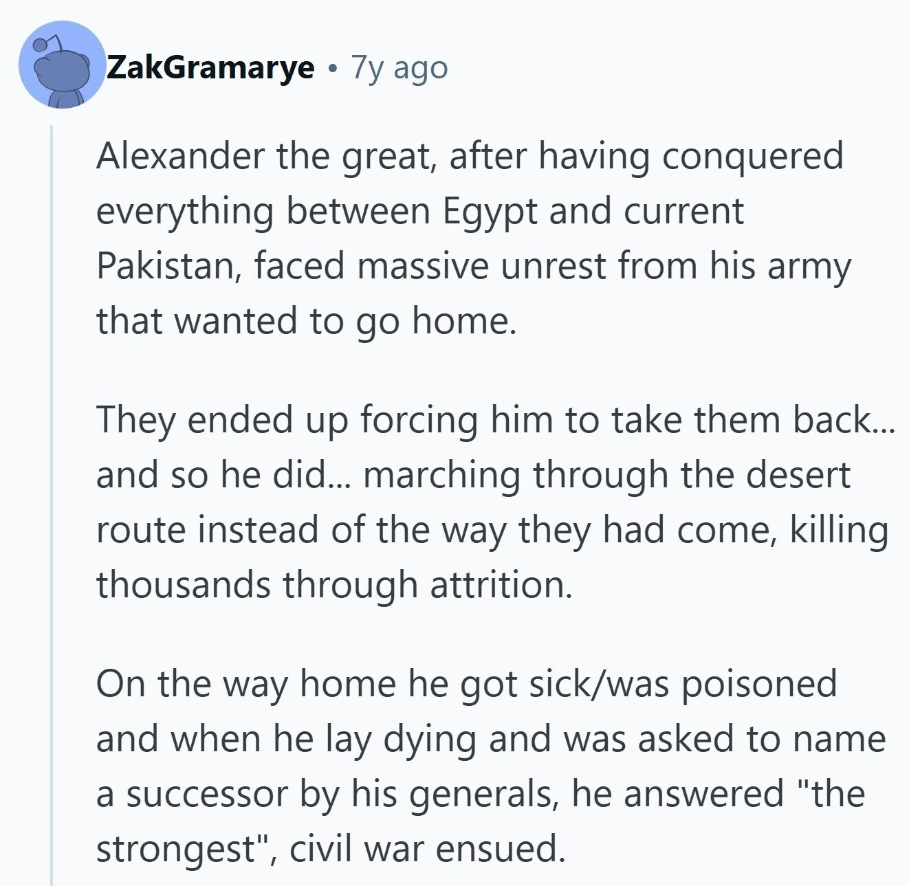 ZakGramarye 7y ago Alexander the great, after having conquered everything between Egypt and current Pakistan, faced massive unrest from his army that wanted to go home. They ended up forcing him to take them back... and so he did... marching through the desert route instead of the way they had come, killing thousands through attrition. On the way home he got sick/was poisoned and when he lay dying and was asked to name a successor by his generals, he answered the strongest, civil war ensued. 