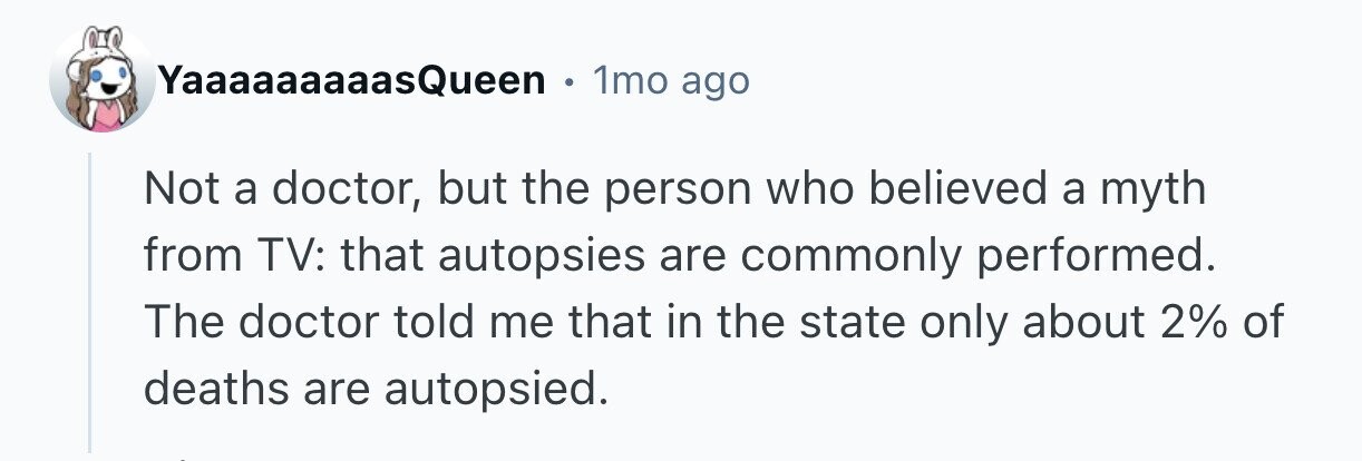 YaaaaaaaaasQueen 1mo ago Not a doctor, but the person who believed a myth from TV: that autopsies are commonly performed. The doctor told me that in the state only about 2% of deaths are autopsied. 