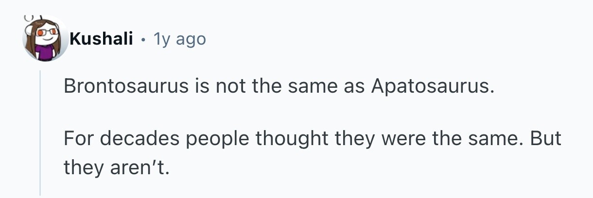 Kushali . 1y ago Brontosaurus is not the same as Apatosaurus. For decades people thought they were the same. But they aren't.
