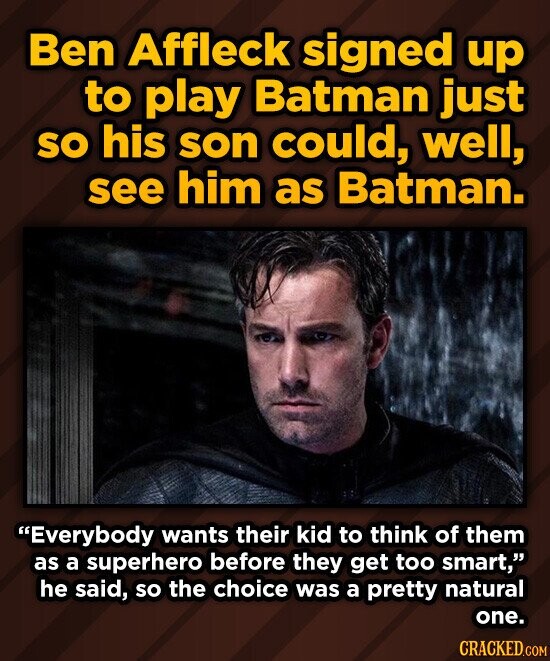 Ben Affleck signed up to play Batman just so his son could, well, see him as Batman. Everybody wants their kid to think of them as a superhero before they get too smart, he said, so the choice was a pretty natural one. CRACKED.COM
