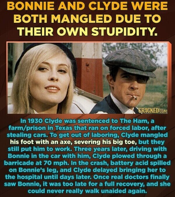 BONNIE AND CLYDE WERE BOTH MANGLED DUE TO THEIR OWN STUPIDITY. GRACKED.COM In 1930 Clyde was sentenced to The Ham, a farm/prison in Texas that ran on forced labor, after stealing cars. To get out of laboring, Clyde mangled his foot with an ахе, severing his big toe, but they still put him to work. Three years later, driving with Bonnie in the car with him, Clyde plowed through a barricade at 70 mph. In the crash, battery acid spilled on Bonnie's leg, and Clyde delayed bringing her to the hospital until days later. Once real doctors finally saw Bonnie,