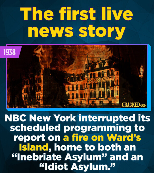 The first live news story 1938 CRACKED.COM NBC New York interrupted its scheduled programming to report on a fire on Ward's Island, home to both an Inebriate Asylum and an Idiot Asylum.