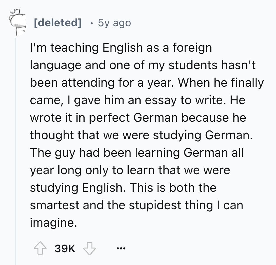 5y ago I'm teaching English as a foreign language and one of my students hasn't been attending for a year. When he finally came, I gave him an essay to write. Не wrote it in perfect German because he thought that we were studying German. The guy had been learning German all year long only to learn that we were studying English. This is both the smartest and the stupidest thing I can imagine. 39K ...