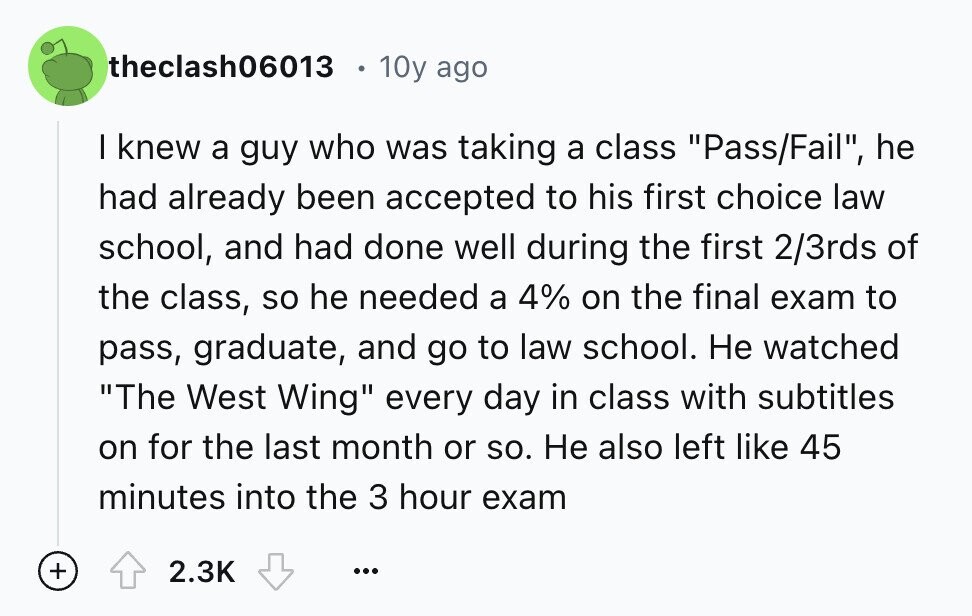 theclash06013 10y ago I knew a guy who was taking a class Pass/Fail, he had already been accepted to his first choice law school, and had done well during the first 2/3rds of the class, so he needed a 4% on the final exam to pass, graduate, and go to law school. Не watched The West Wing every day in class with subtitles on for the last month or so. Не also left like 45 minutes into the 3 hour exam + 2.3K ...