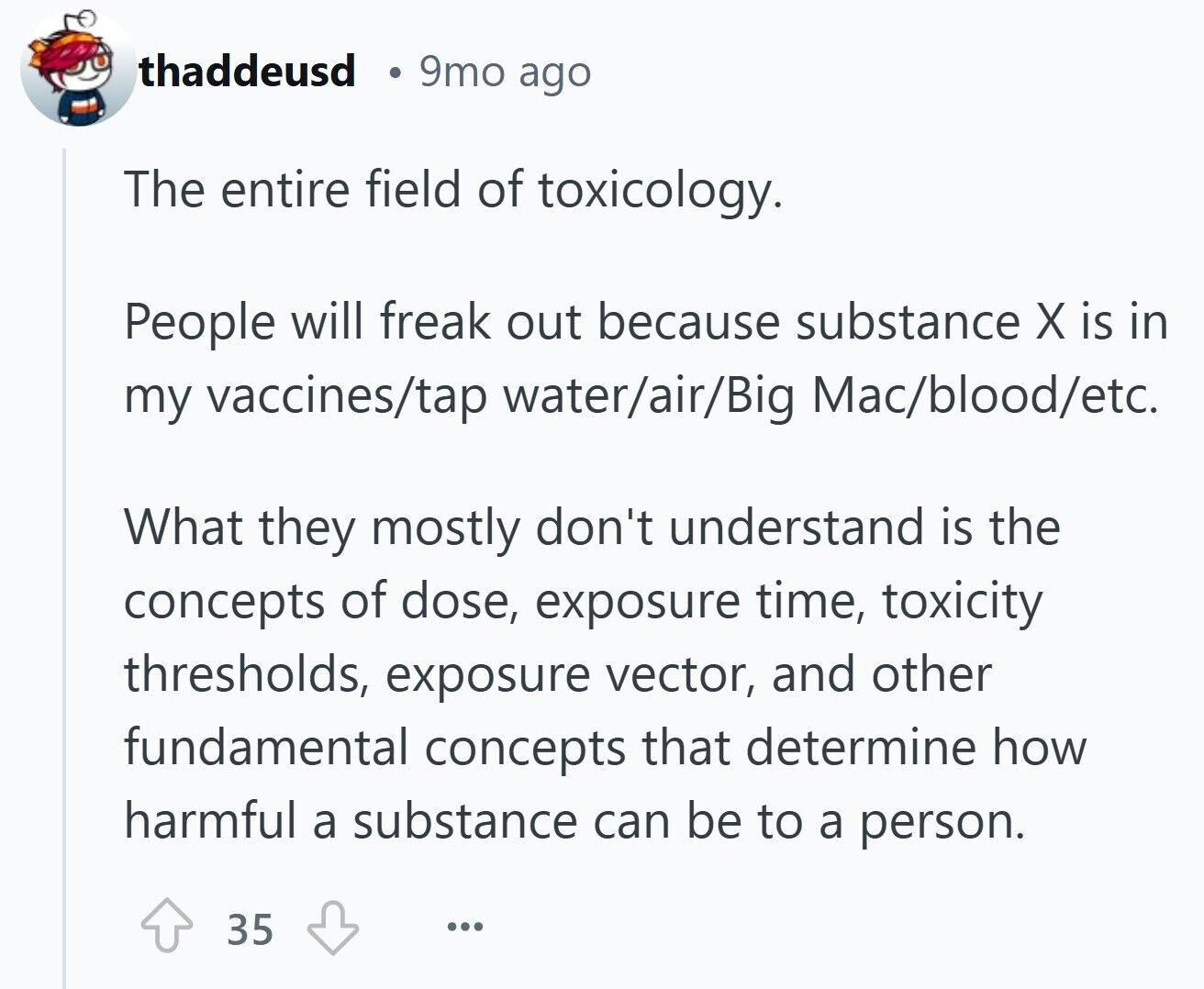 thaddeusd 9mo ago The entire field of toxicology. People will freak out because substance X is in my vaccines/tap water/air/Big Mac/blood/etc. What they mostly don't understand is the concepts of dose, exposure time, toxicity thresholds, exposure vector, and other fundamental concepts that determine how harmful a substance can be to a person. 35 ...