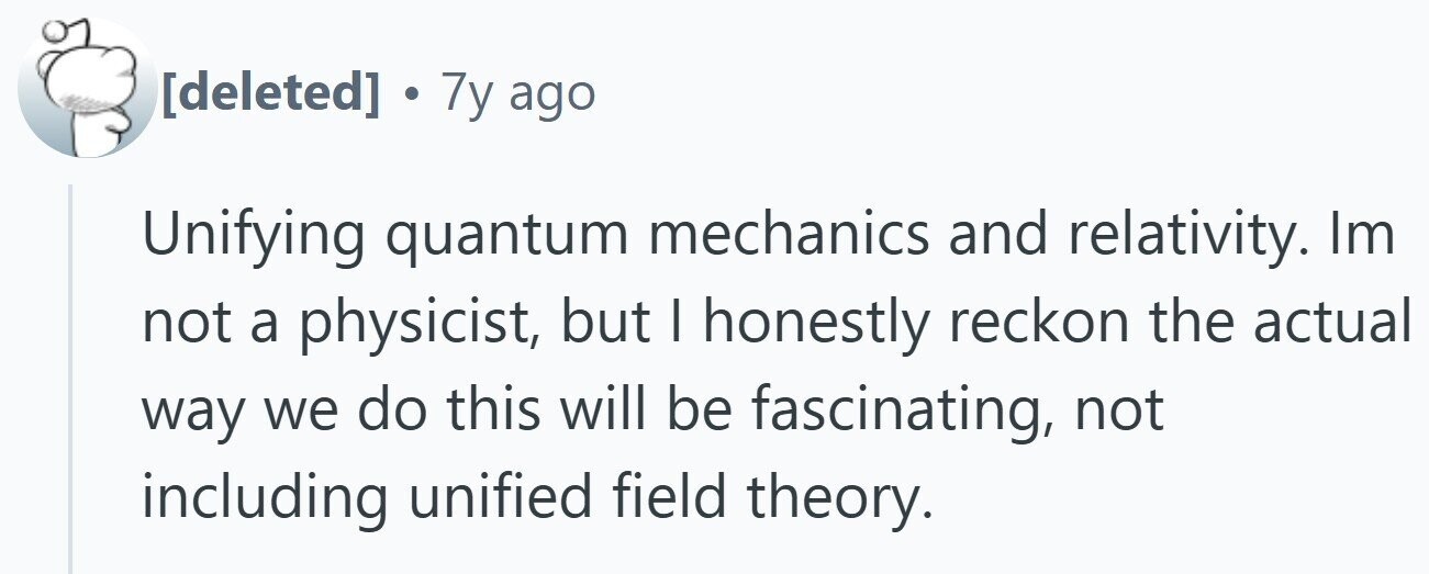 . 7y ago Unifying quantum mechanics and relativity. Im not a physicist, but | honestly reckon the actual way we do this will be fascinating, not including unified field theory.