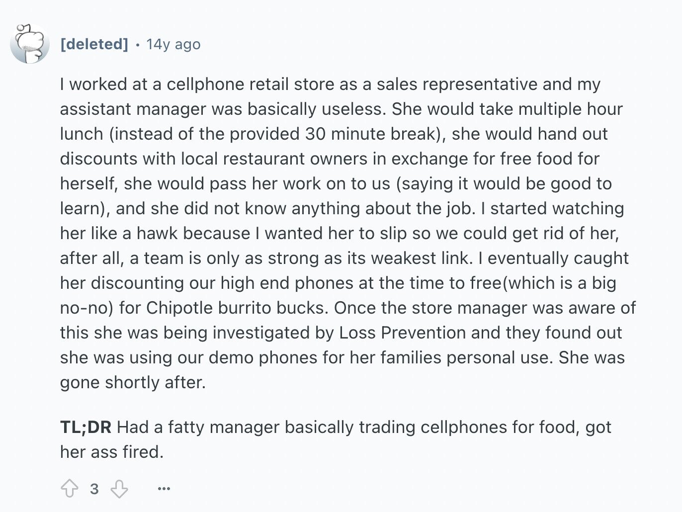 14y ago I worked at a cellphone retail store as a sales representative and my assistant manager was basically useless. She would take multiple hour lunch (instead of the provided 30 minute break), she would hand out discounts with local restaurant owners in exchange for free food for herself, she would pass her work on to us (saying it would be good to learn), and she did not know anything about the job. I started watching her like a hawk because I wanted her to slip so we could get rid of her, after all, a team is only