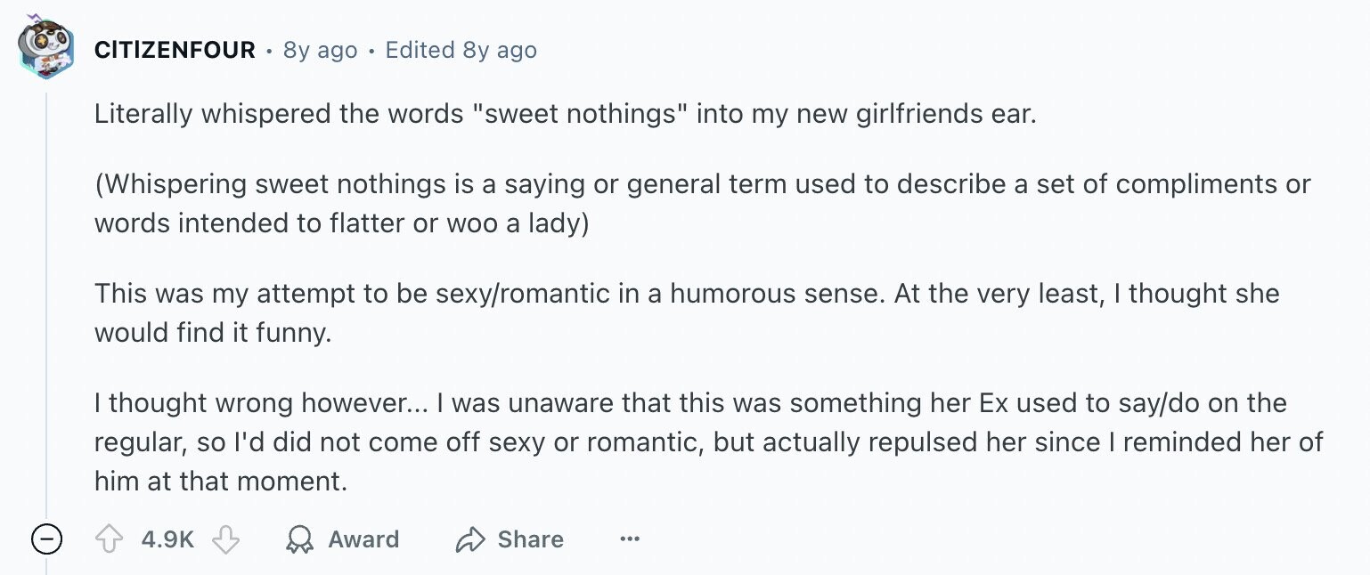 CITIZENFOUR 8y ago Edited 8y ago Literally whispered the words sweet nothings into my new girlfriends ear. (Whispering sweet nothings is a saying or general term used to describe a set of compliments or words intended to flatter or woo a lady) This was my attempt to be sexy/romantic in a humorous sense. At the very least, I thought she would find it funny. I thought wrong however... I was unaware that this was something her Ex used to say/do on the regular, so I'd did not come off sexy or romantic, but actually repulsed her since I reminded her