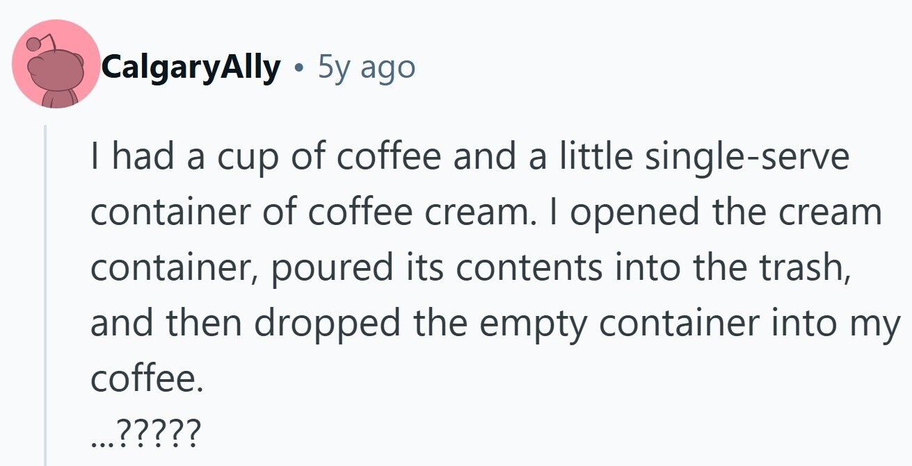 CalgaryAlly e 5y ago I had a cup of coffee and a little single-serve container of coffee cream. I opened the cream container, poured its contents into the trash, and then dropped the empty container into my coffee. ...?????