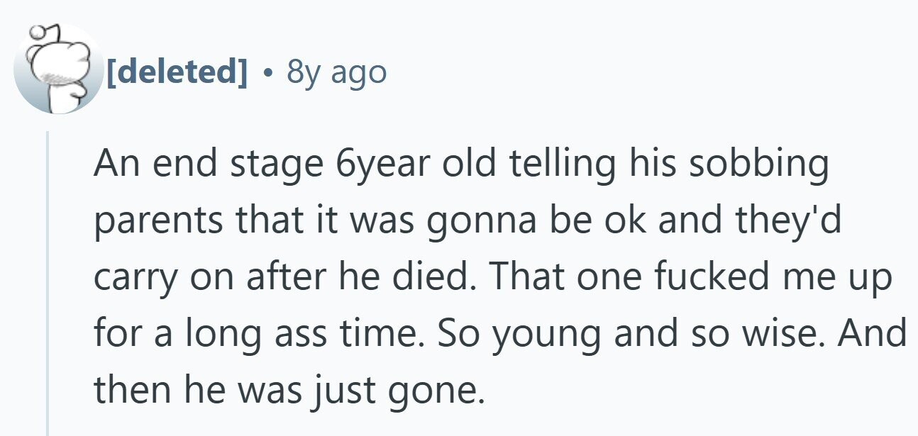 . 8y ago An end stage 6year old telling his sobbing parents that it was gonna be ok and they'd carry on after he died. That one fucked me up for a long ass time. So young and so wise. And then he was just gone.