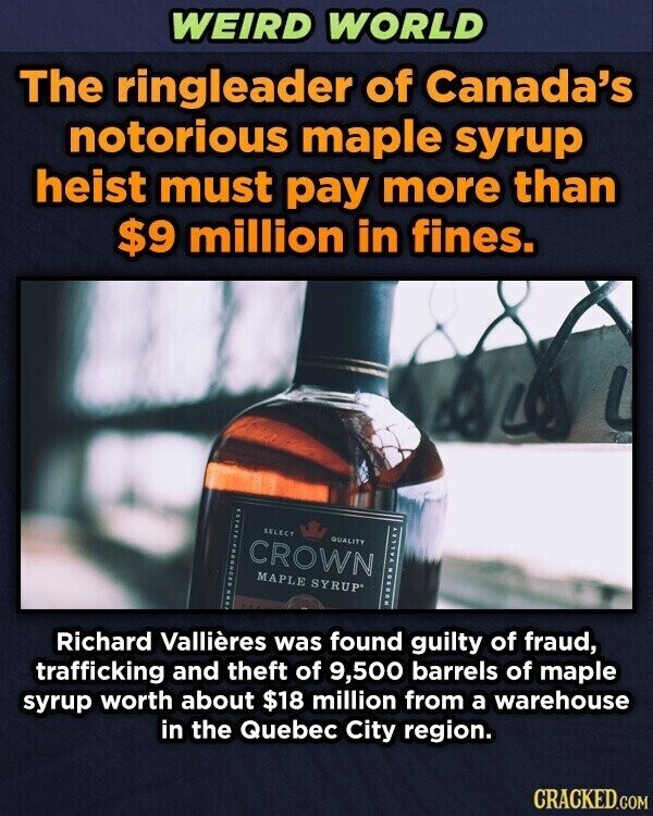 WEIRD WORLD The ringleader of Canada's notorious maple syrup heist must pay more than $9 million in fines. SELECT QUALITY CROWN MAPLE SYRUP' HUDSON VALLEY TOWN Richard Vallières was found guilty of fraud, trafficking and theft of 9,500 barrels of maple syrup worth about $18 million from a warehouse in the Quebec City region. CRACKED.COM