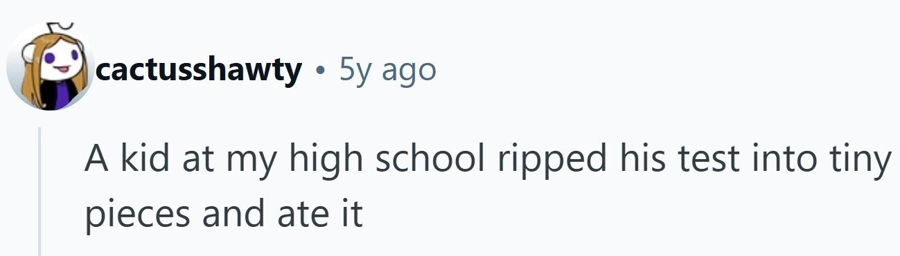 cactusshawty . 5y ago A kid at my high school ripped his test into tiny pieces and ate it 