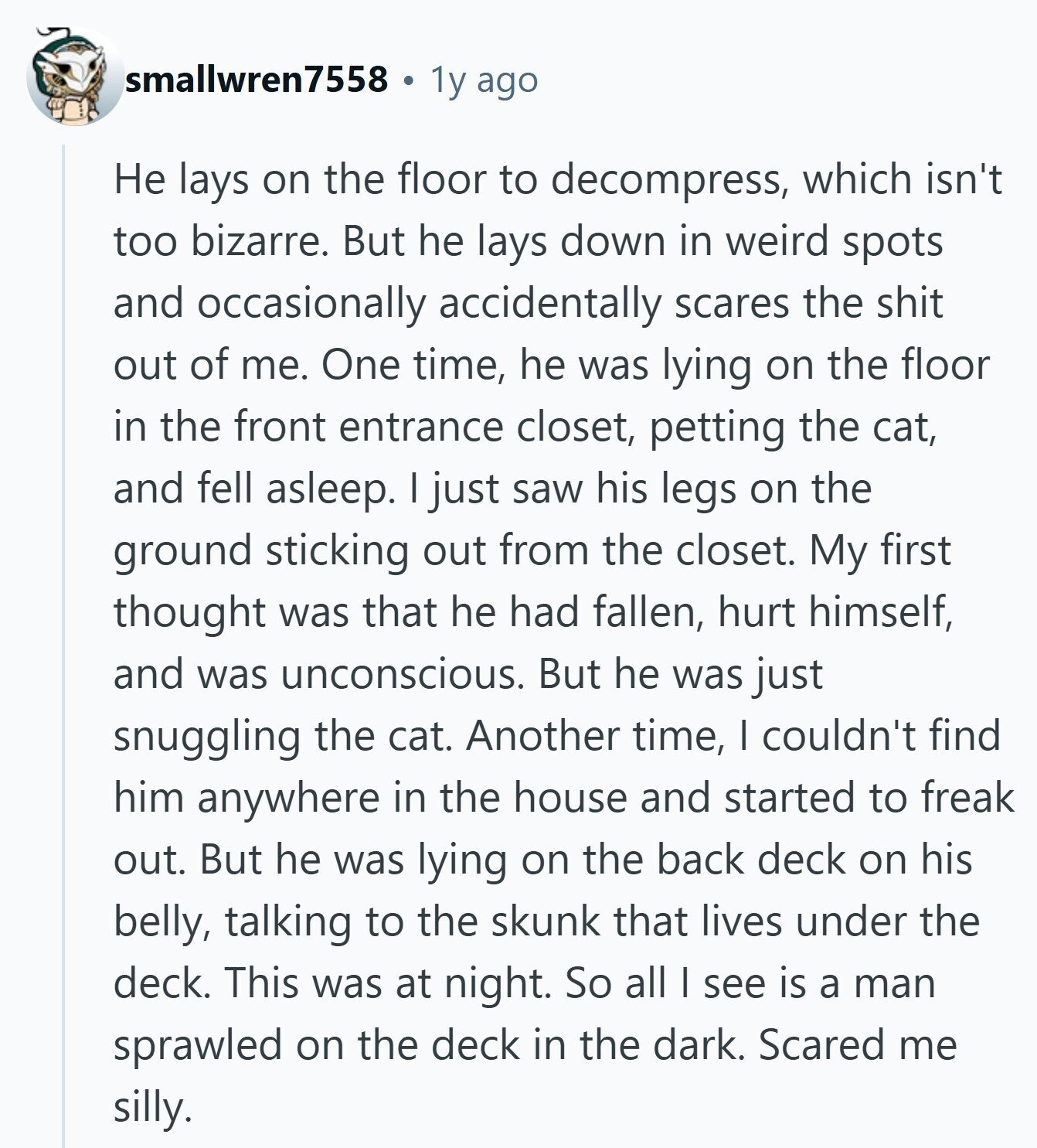smallwren7558 1y ago Не lays on the floor to decompress, which isn't too bizarre. But he lays down in weird spots and occasionally accidentally scares the shit out of me. One time, he was lying on the floor in the front entrance closet, petting the cat, and fell asleep. I just saw his legs on the ground sticking out from the closet. My first thought was that he had fallen, hurt himself, and was unconscious. But he was just snuggling the cat. Another time, I couldn't find him anywhere in the house and started to freak out. But he was