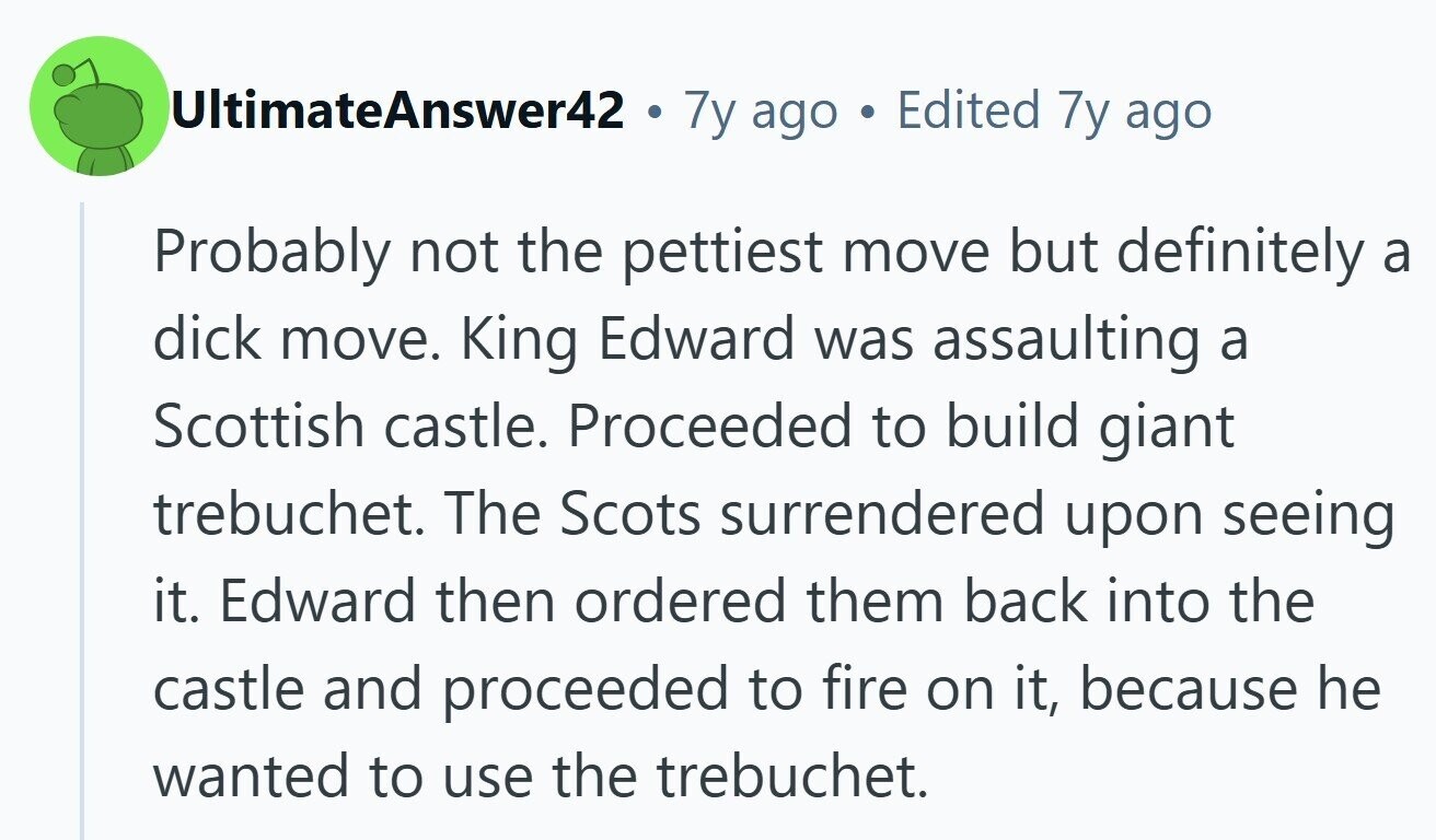 UltimateAnswer42 . 7y ago Edited 7y ago Probably not the pettiest move but definitely a dick move. King Edward was assaulting a Scottish castle. Proceeded to build giant trebuchet. The Scots surrendered upon seeing it. Edward then ordered them back into the castle and proceeded to fire on it, because he wanted to use the trebuchet. 